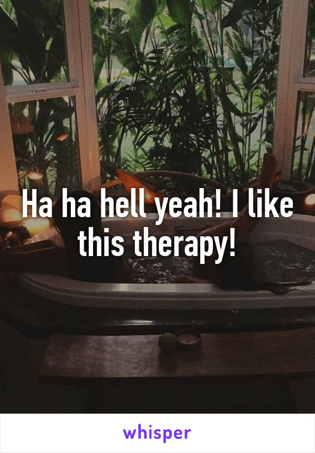 Ha ha hell yeah! I like this therapy!