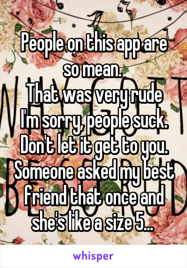 People on this app are so mean. 
That was very rude I'm sorry, people suck. Don't let it get to you. Someone asked my best friend that once and she's like a size 5... 