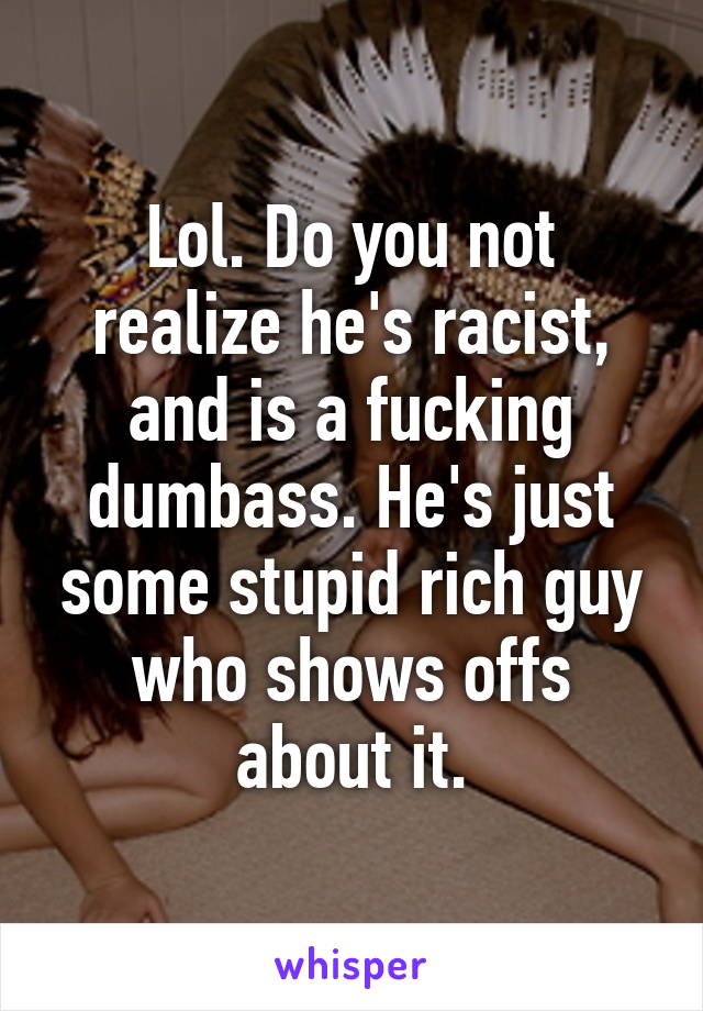 Lol. Do you not realize he's racist, and is a fucking dumbass. He's just some stupid rich guy who shows offs about it.