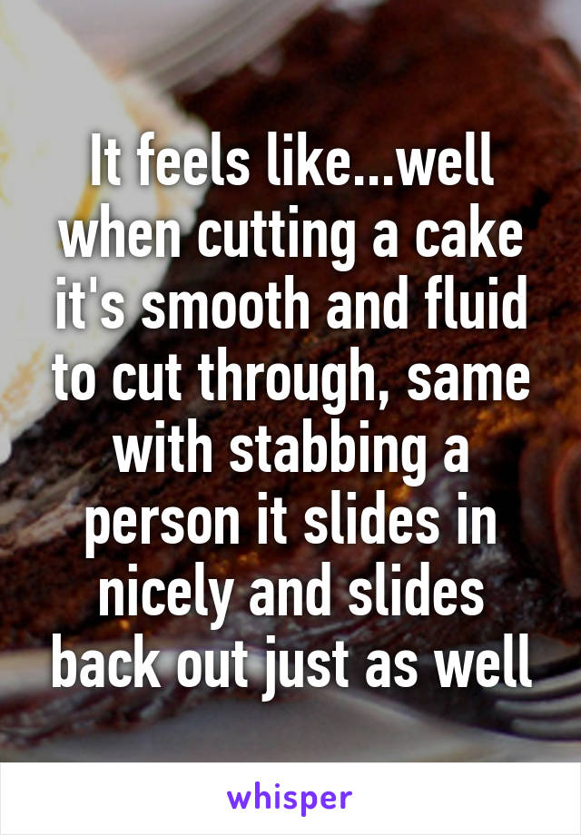 It feels like...well when cutting a cake it's smooth and fluid to cut through, same with stabbing a person it slides in nicely and slides back out just as well