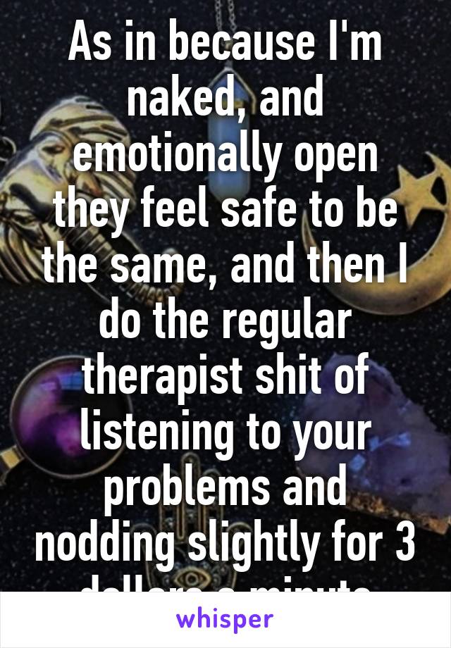 As in because I'm naked, and emotionally open they feel safe to be the same, and then I do the regular therapist shit of listening to your problems and nodding slightly for 3 dollars a minute