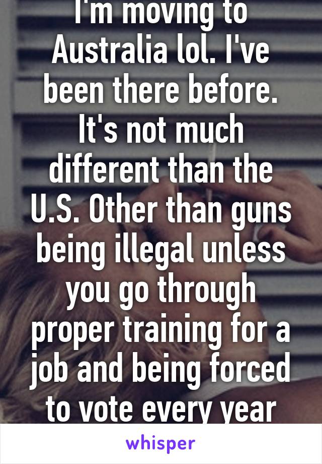 I'm moving to Australia lol. I've been there before. It's not much different than the U.S. Other than guns being illegal unless you go through proper training for a job and being forced to vote every year once you're 18