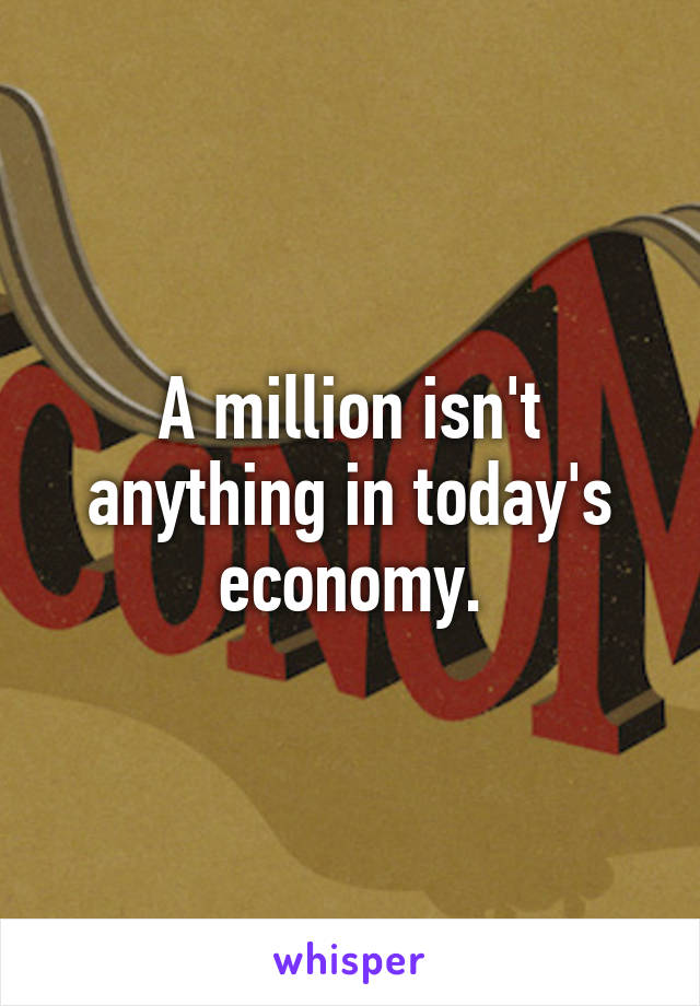 A million isn't anything in today's economy.