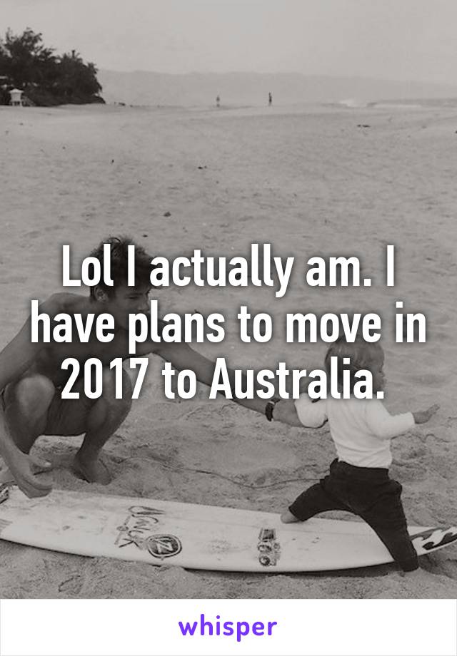 Lol I actually am. I have plans to move in 2017 to Australia. 