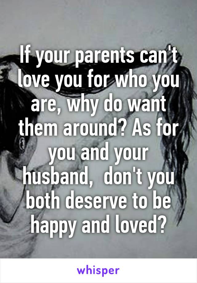 If your parents can't love you for who you are, why do want them around? As for you and your husband,  don't you both deserve to be happy and loved?