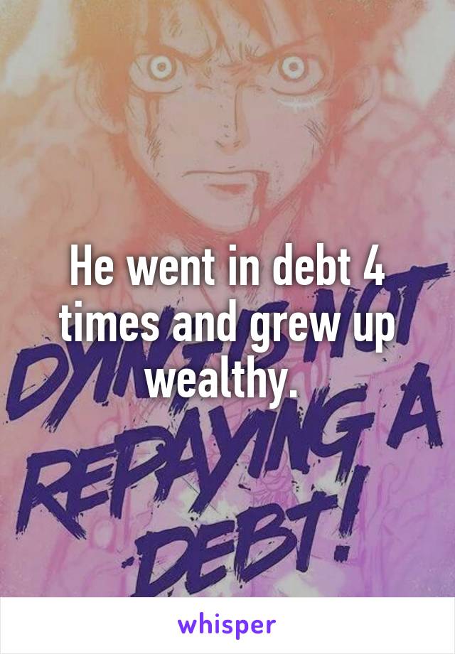 He went in debt 4 times and grew up wealthy. 