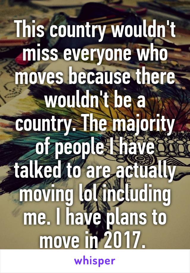 This country wouldn't miss everyone who moves because there wouldn't be a country. The majority of people I have talked to are actually moving lol including me. I have plans to move in 2017. 