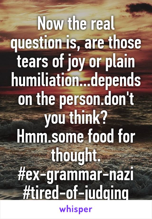 Now the real question is, are those tears of joy or plain humiliation...depends on the person.don't you think? Hmm.some food for thought.
#ex-grammar-nazi
#tired-of-judging