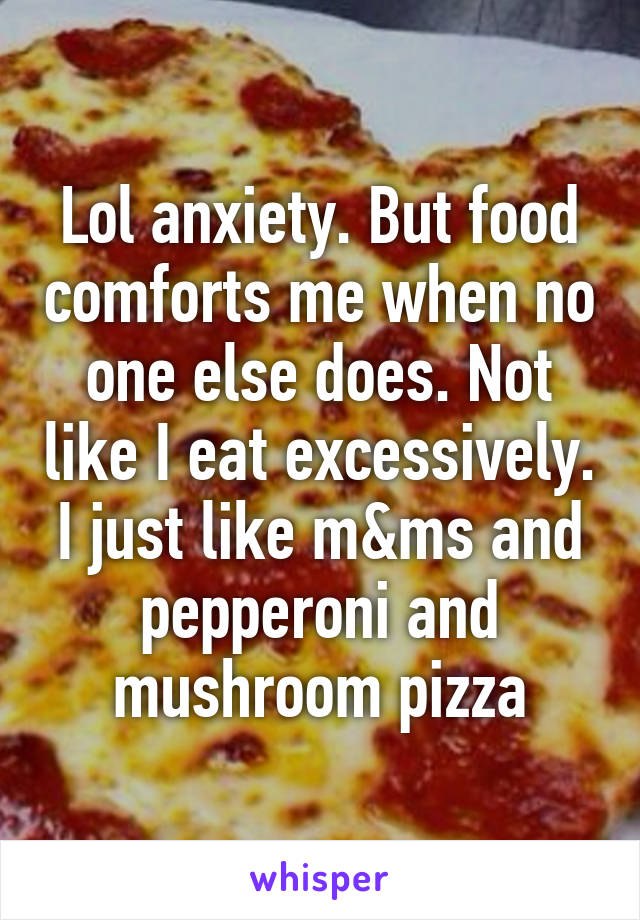 Lol anxiety. But food comforts me when no one else does. Not like I eat excessively. I just like m&ms and pepperoni and mushroom pizza