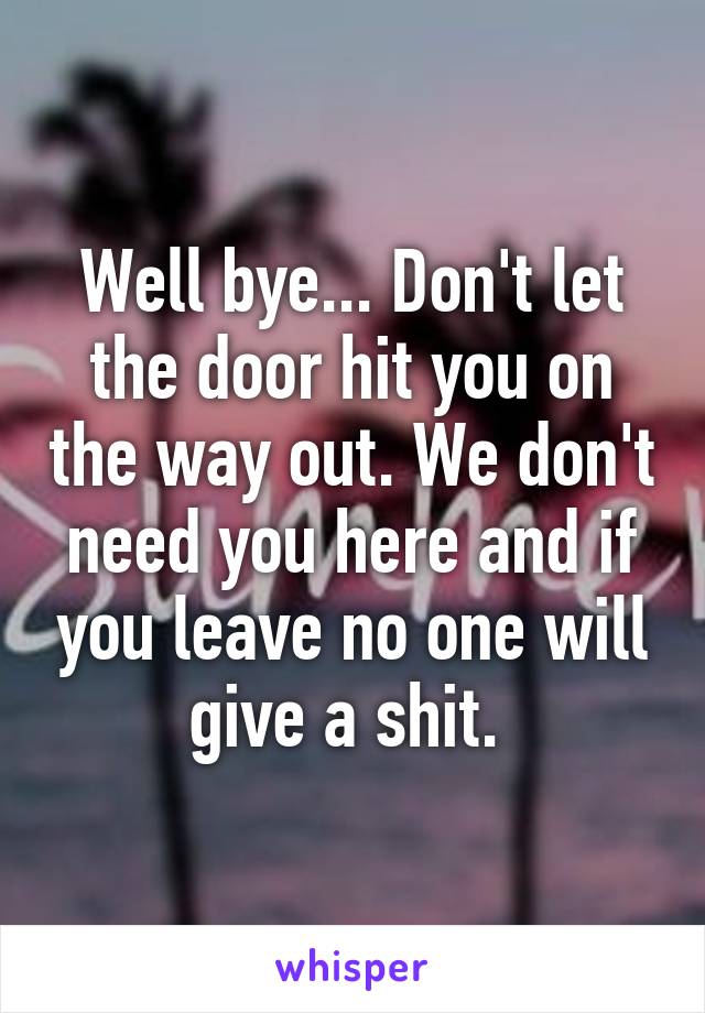 Well bye... Don't let the door hit you on the way out. We don't need you here and if you leave no one will give a shit. 