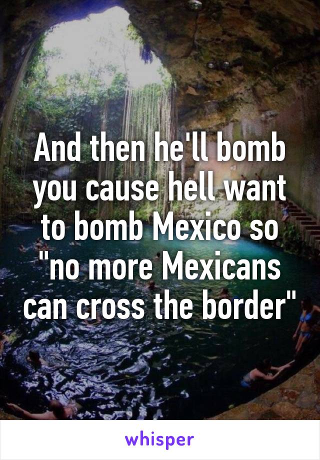 And then he'll bomb you cause hell want to bomb Mexico so "no more Mexicans can cross the border"