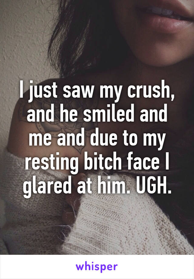 I just saw my crush, and he smiled and me and due to my resting bitch face I glared at him. UGH.