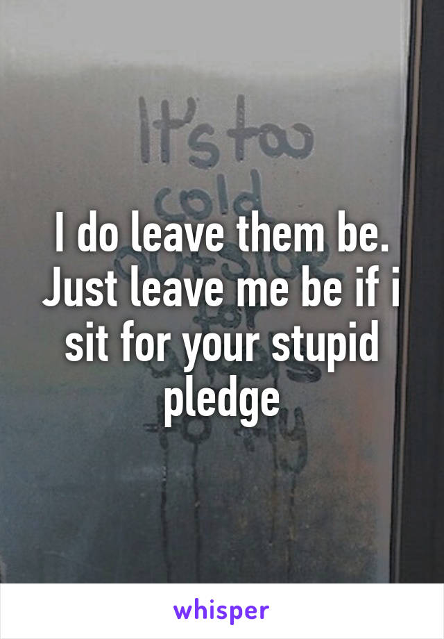 I do leave them be. Just leave me be if i sit for your stupid pledge