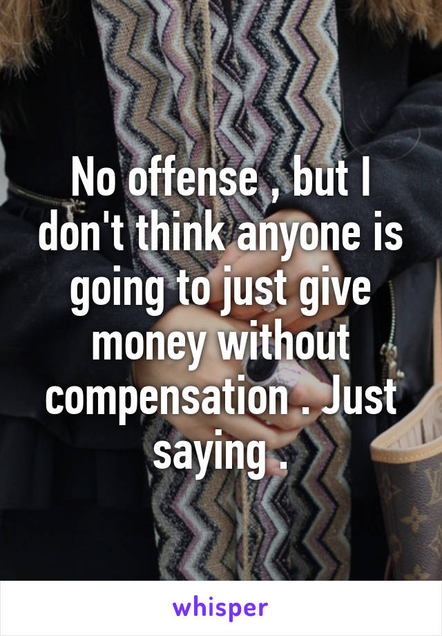 No offense , but I don't think anyone is going to just give money without compensation . Just saying .