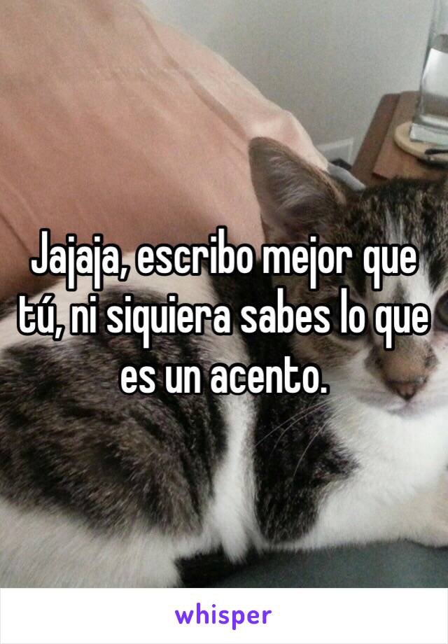 Jajaja, escribo mejor que tú, ni siquiera sabes lo que es un acento.