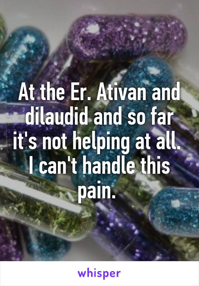 At the Er. Ativan and dilaudid and so far it's not helping at all.  I can't handle this pain. 