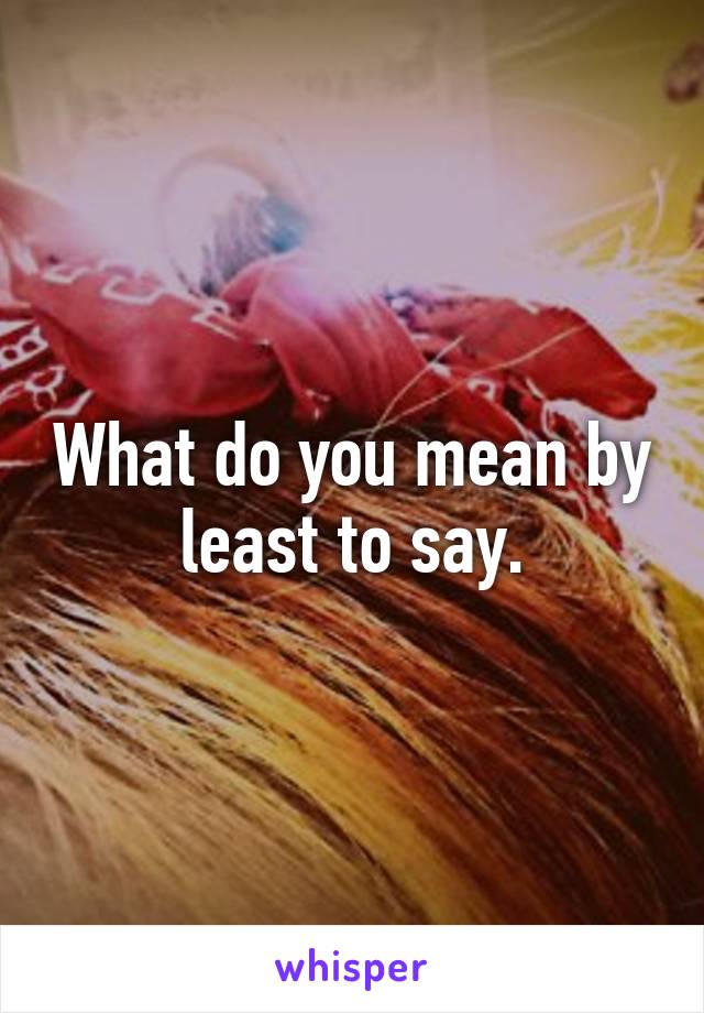 What do you mean by least to say.