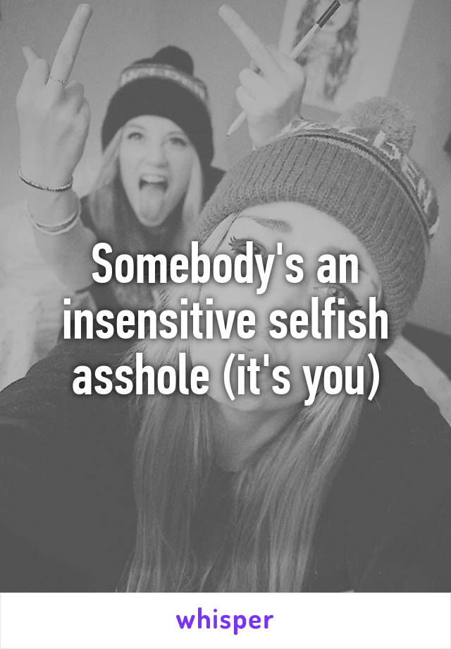 Somebody's an insensitive selfish asshole (it's you)