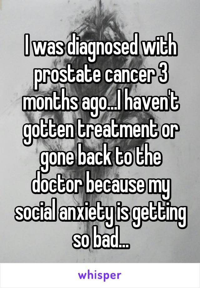 I was diagnosed with prostate cancer 3 months ago...I haven't gotten treatment or gone back to the doctor because my social anxiety is getting so bad...