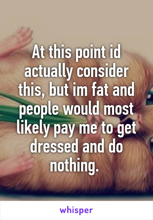 At this point id actually consider this, but im fat and people would most likely pay me to get dressed and do nothing. 