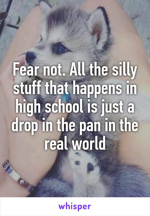 Fear not. All the silly stuff that happens in high school is just a drop in the pan in the real world