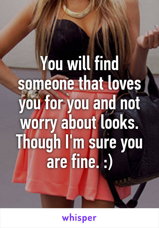You will find someone that loves you for you and not worry about looks. Though I'm sure you are fine. :)
