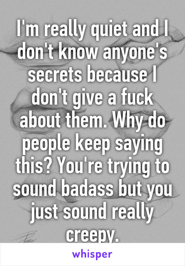 I'm really quiet and I don't know anyone's secrets because I don't give a fuck about them. Why do people keep saying this? You're trying to sound badass but you just sound really creepy.