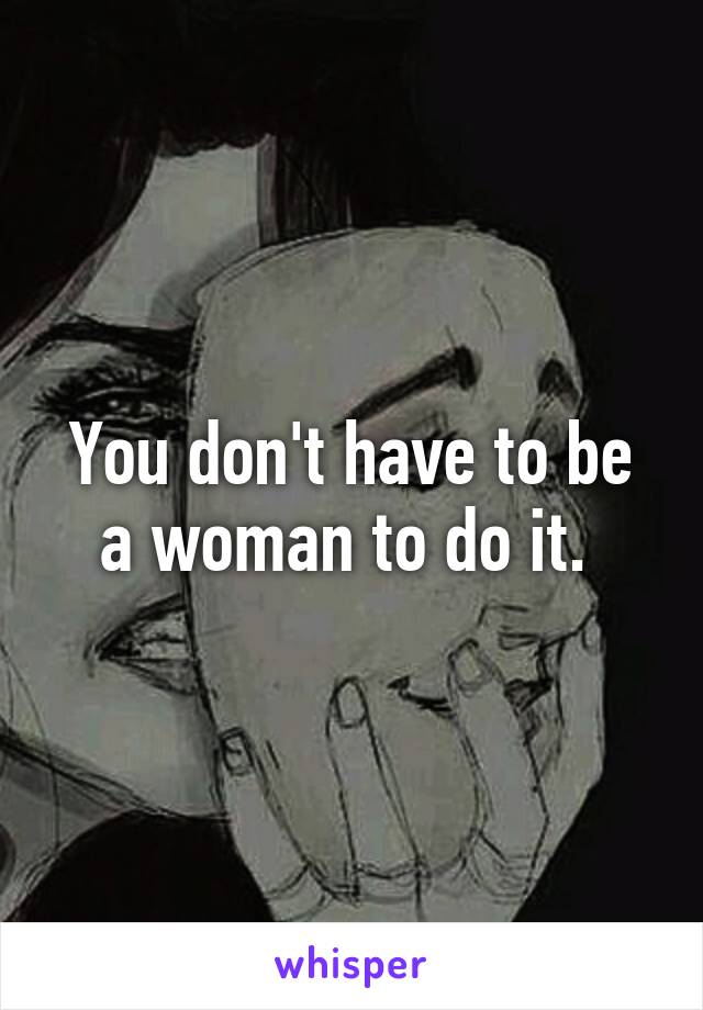 You don't have to be a woman to do it. 