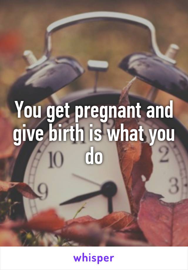 You get pregnant and give birth is what you do