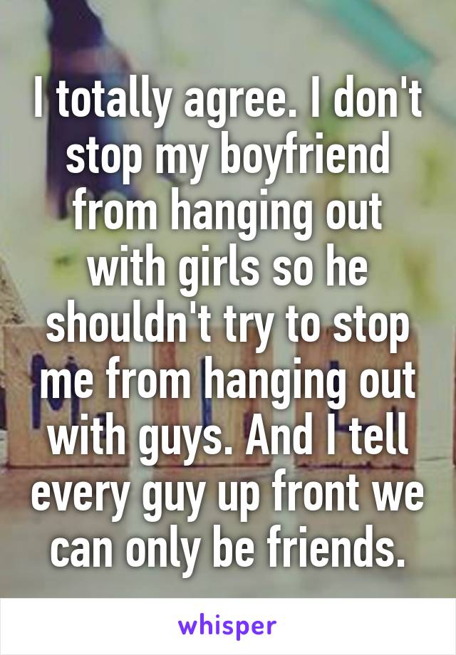 I totally agree. I don't stop my boyfriend from hanging out with girls so he shouldn't try to stop me from hanging out with guys. And I tell every guy up front we can only be friends.