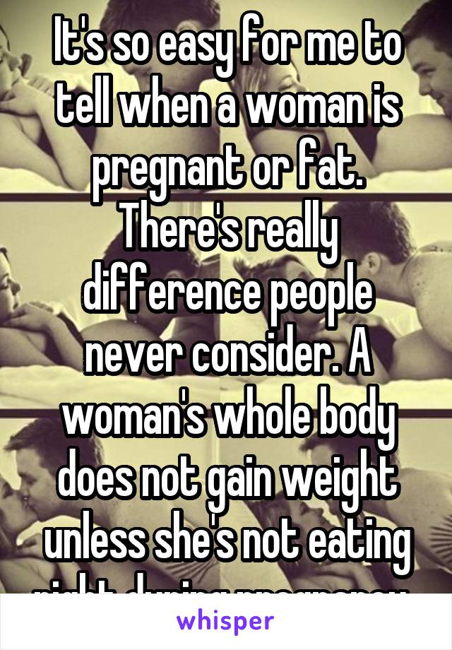 It's so easy for me to tell when a woman is pregnant or fat. There's really difference people never consider. A woman's whole body does not gain weight unless she's not eating right during pregnancy. 