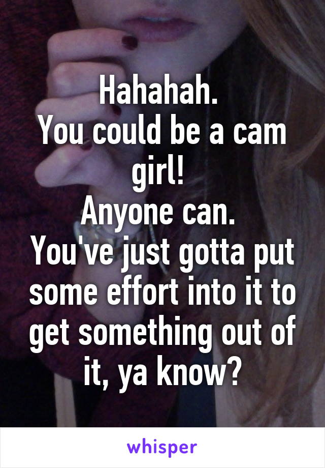 Hahahah. 
You could be a cam girl! 
Anyone can. 
You've just gotta put some effort into it to get something out of it, ya know?