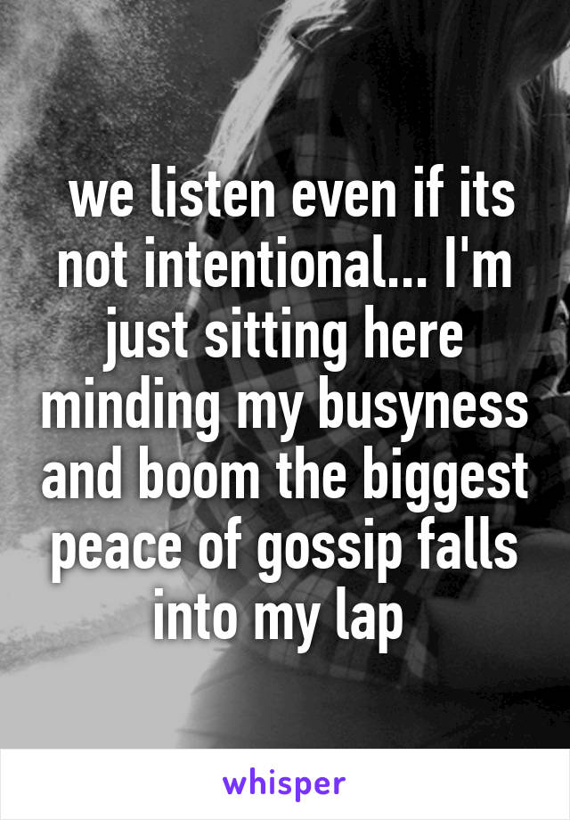  we listen even if its not intentional... I'm just sitting here minding my busyness and boom the biggest peace of gossip falls into my lap 