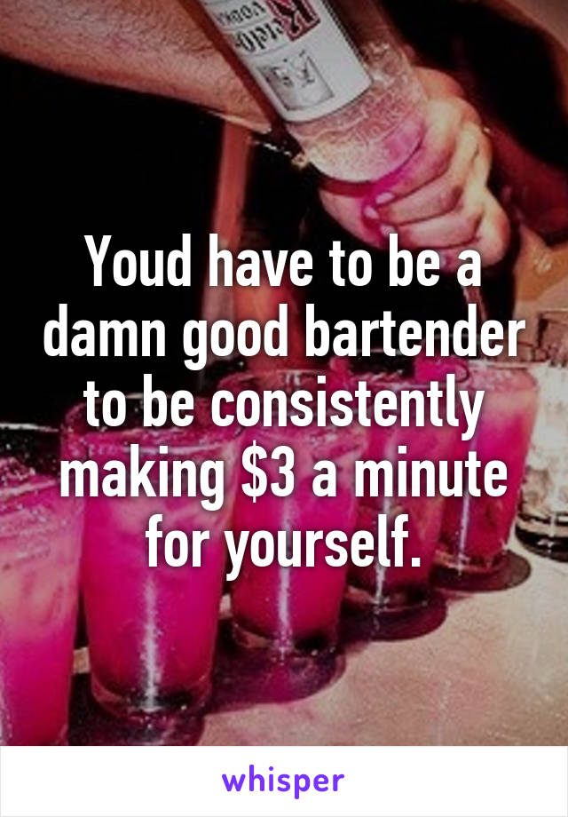 Youd have to be a damn good bartender to be consistently making $3 a minute for yourself.