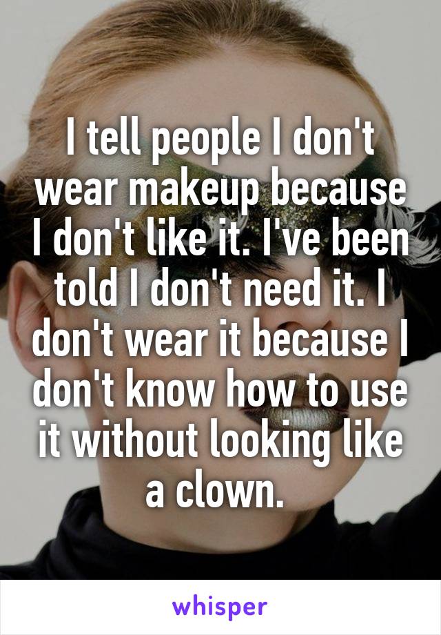 I tell people I don't wear makeup because I don't like it. I've been told I don't need it. I don't wear it because I don't know how to use it without looking like a clown. 