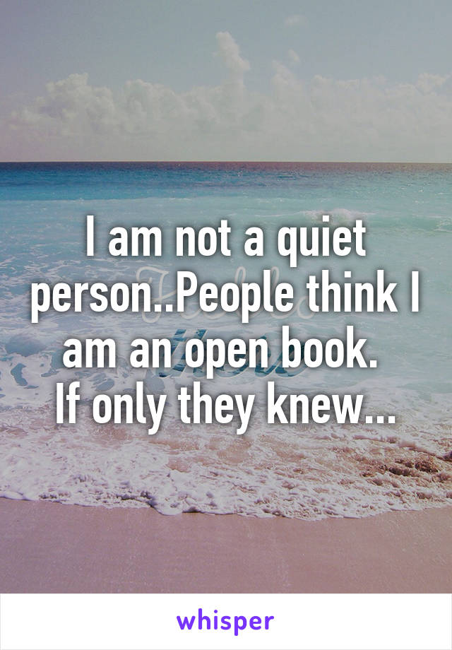 I am not a quiet person..People think I am an open book. 
If only they knew...