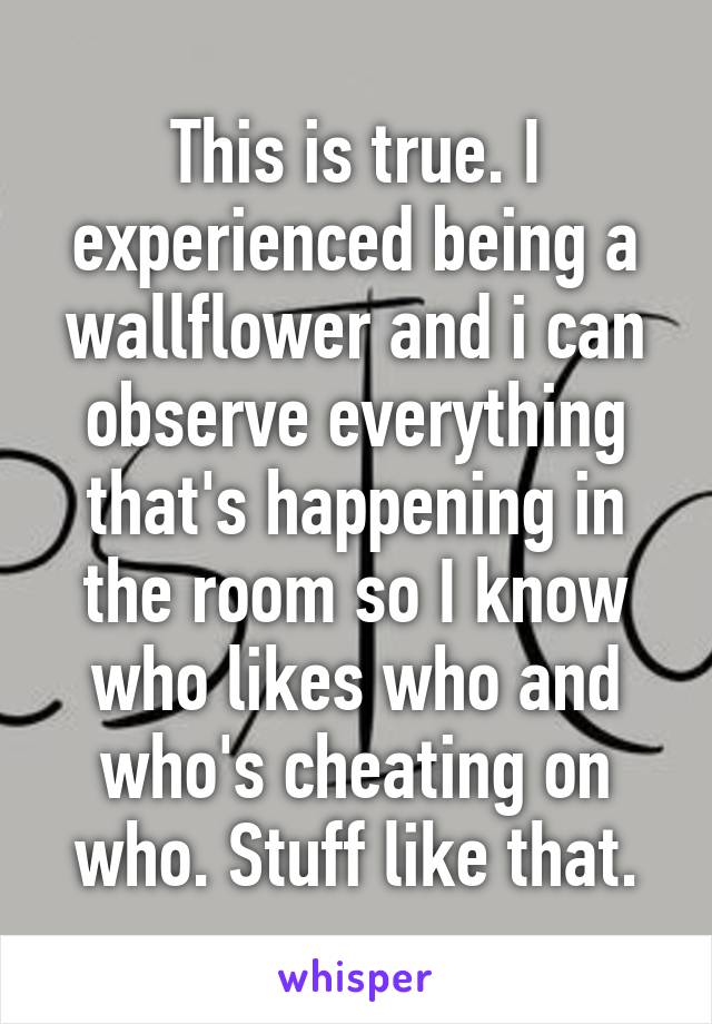 This is true. I experienced being a wallflower and i can observe everything that's happening in the room so I know who likes who and who's cheating on who. Stuff like that.