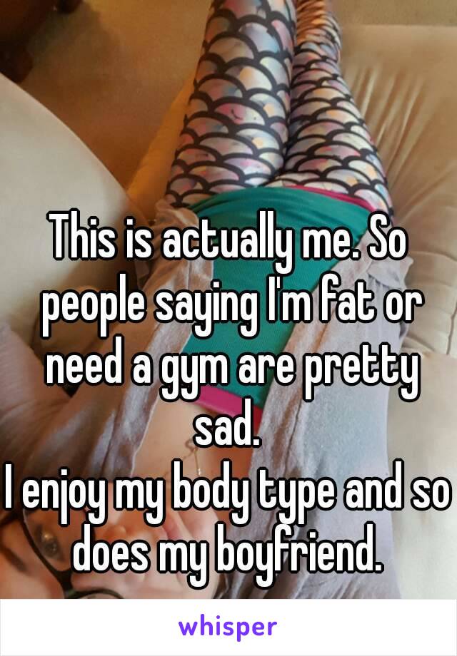 This is actually me. So people saying I'm fat or need a gym are pretty sad. 
I enjoy my body type and so does my boyfriend. 