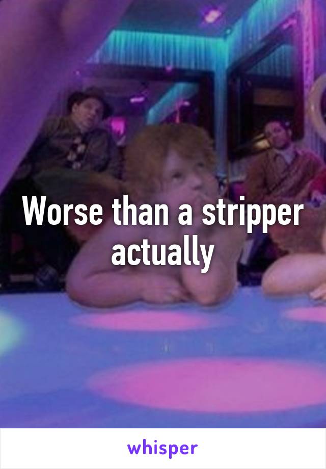 Worse than a stripper actually