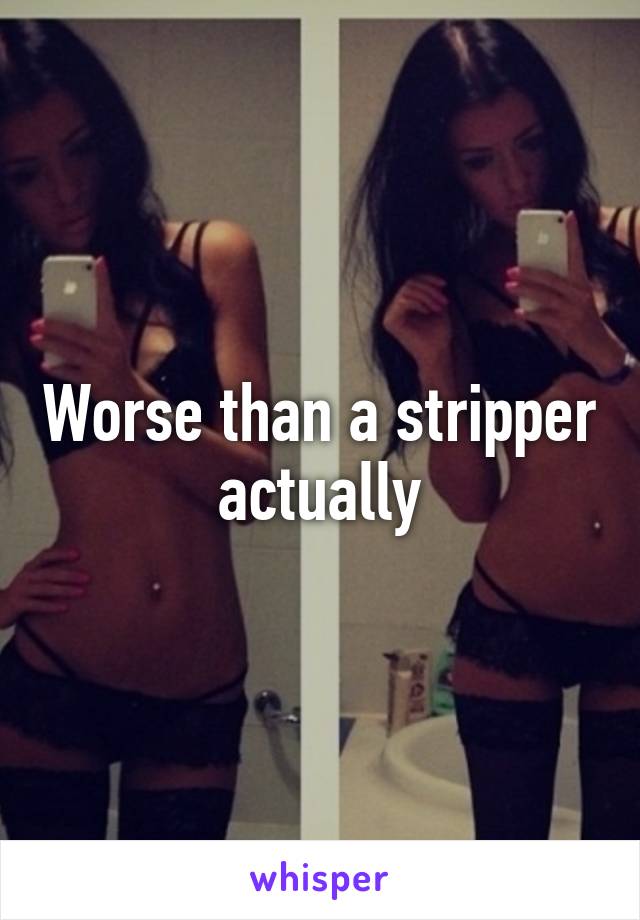 Worse than a stripper actually