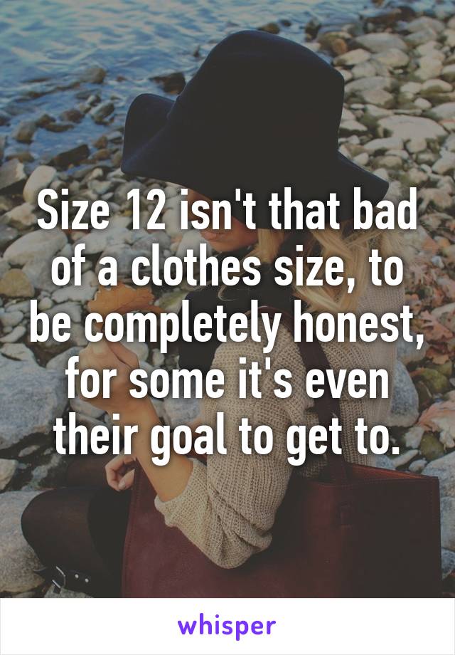 Size 12 isn't that bad of a clothes size, to be completely honest, for some it's even their goal to get to.