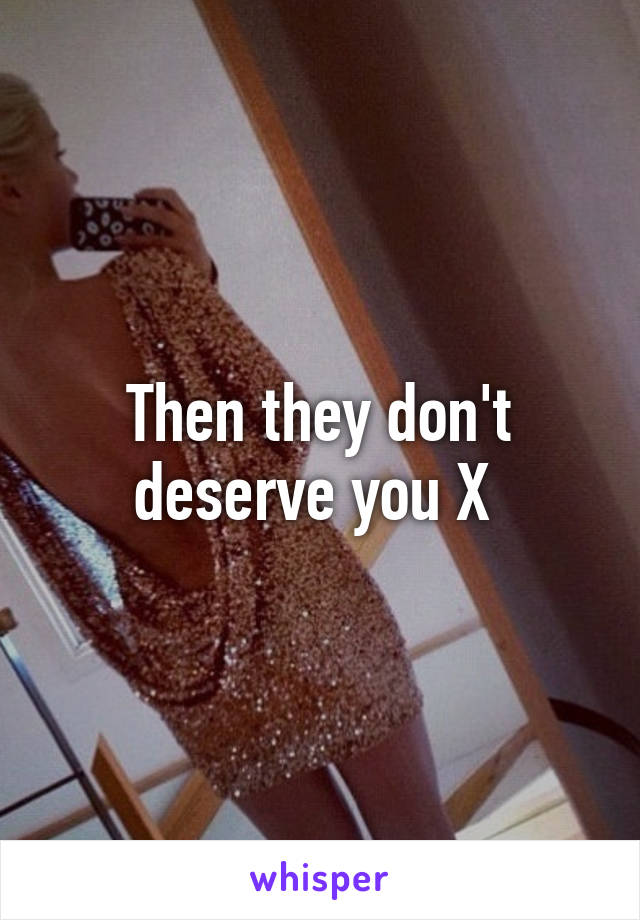 Then they don't deserve you X 