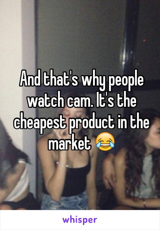 And that's why people watch cam. It's the cheapest product in the market 😂