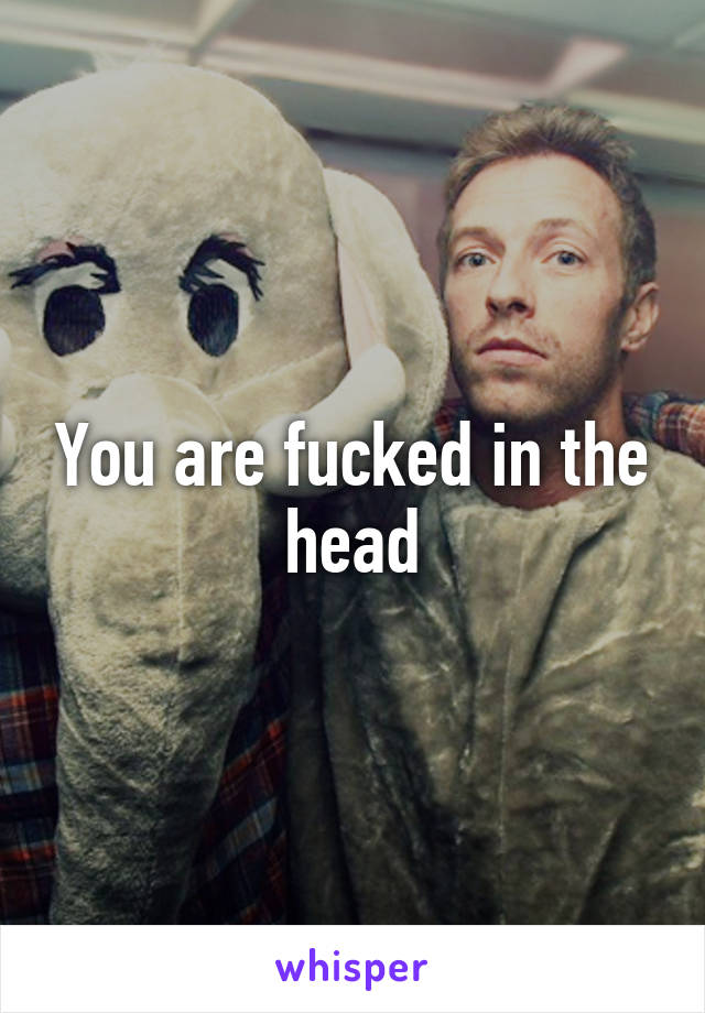 You are fucked in the head