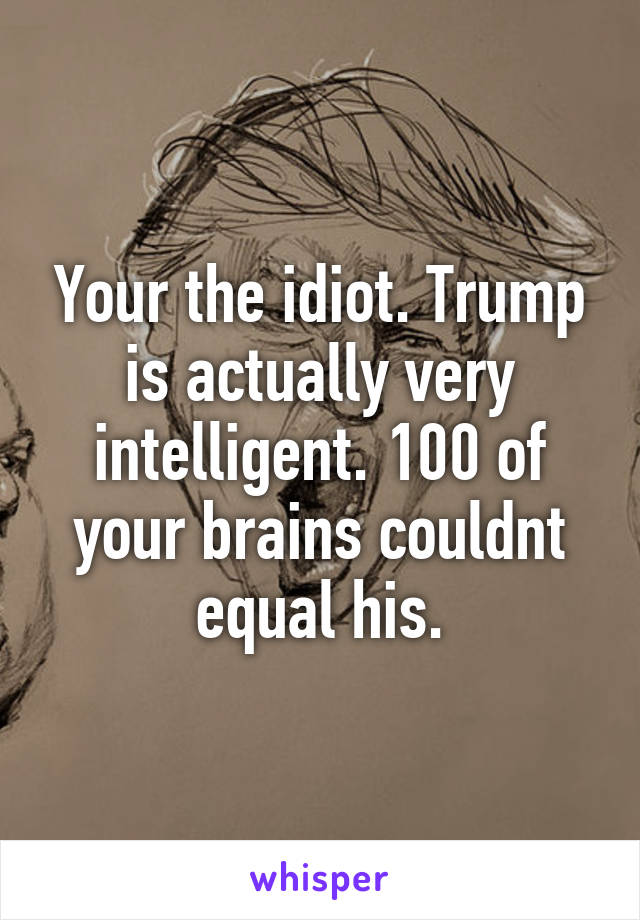 Your the idiot. Trump is actually very intelligent. 100 of your brains couldnt equal his.