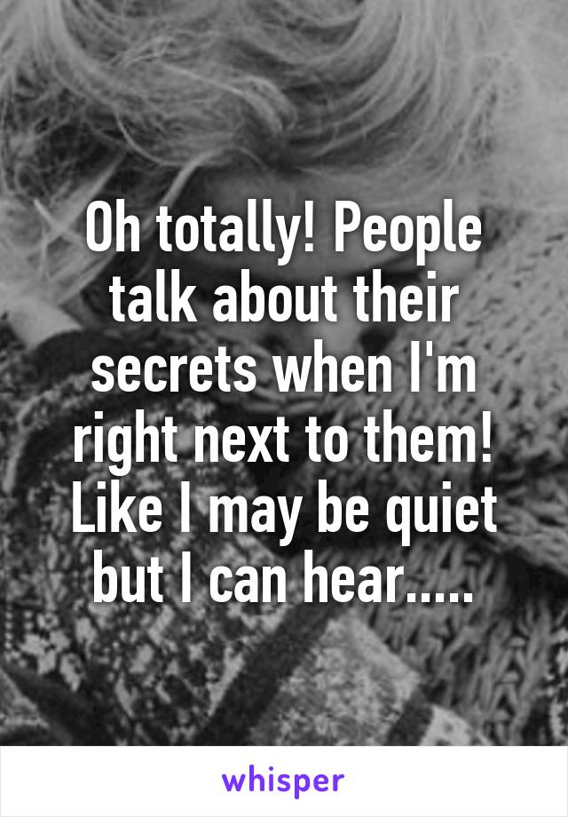 Oh totally! People talk about their secrets when I'm right next to them! Like I may be quiet but I can hear.....