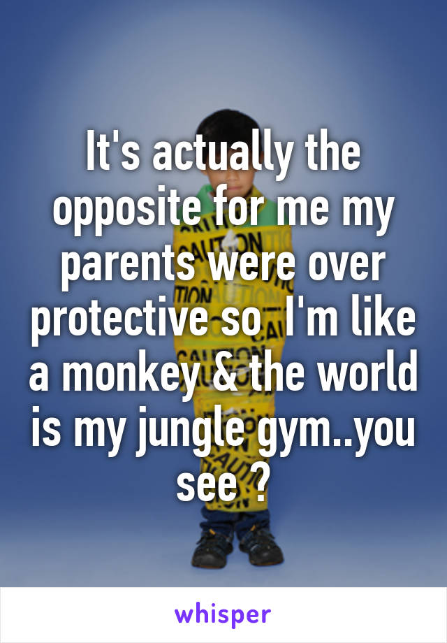 It's actually the opposite for me my parents were over protective so  I'm like a monkey & the world is my jungle gym..you see ?