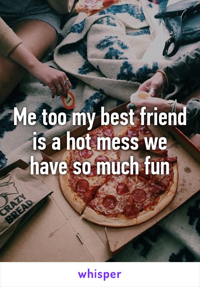 Me too my best friend is a hot mess we have so much fun