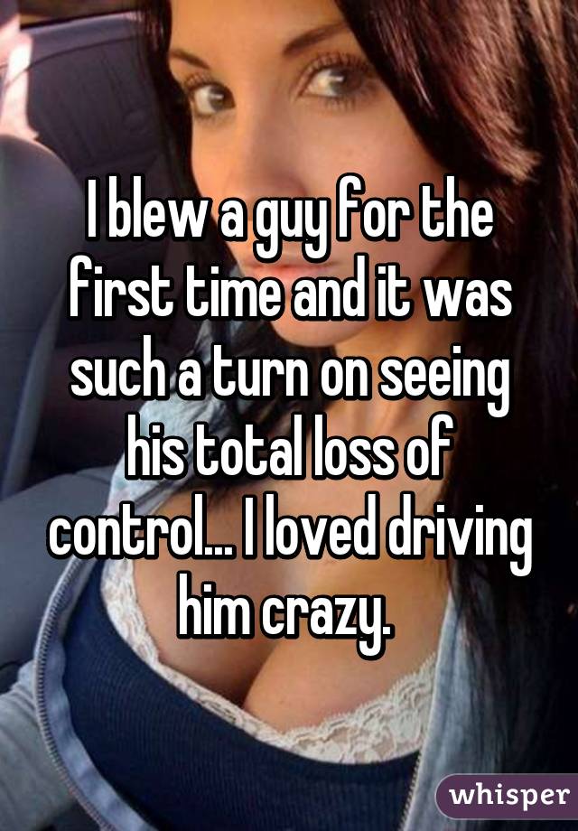 I blew a guy for the first time and it was such a turn on seeing his total loss of control... I loved driving him crazy. 