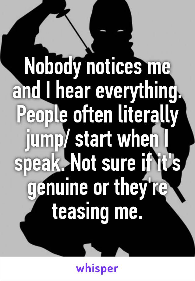 Nobody notices me and I hear everything. People often literally jump/ start when I speak. Not sure if it's genuine or they're teasing me.